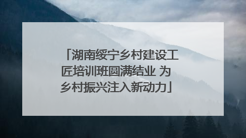 湖南绥宁乡村建设工匠培训班圆满结业 为乡村振兴注入新动力