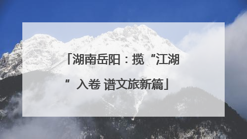湖南岳阳：揽“江湖”入卷 谱文旅新篇