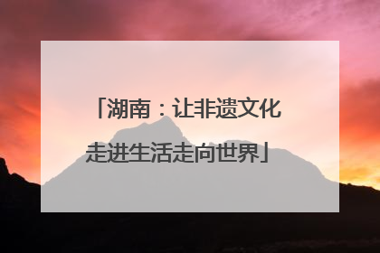 湖南：让非遗文化走进生活走向世界