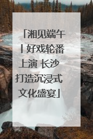 湘见端午丨好戏轮番上演 长沙打造沉浸式文化盛宴