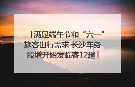 满足端午节和“六一”旅客出行需求 长沙车务段增开始发临客12趟