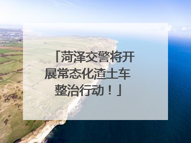 菏泽交警将开展常态化渣土车整治行动！