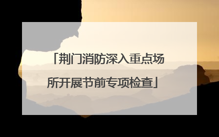 荆门消防深入重点场所开展节前专项检查