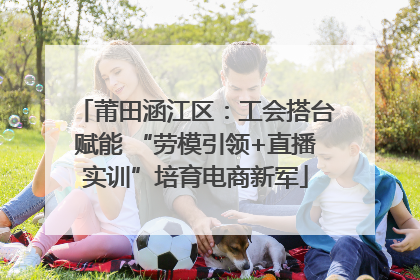 莆田涵江区：工会搭台赋能 “劳模引领+直播实训”培育电商新军