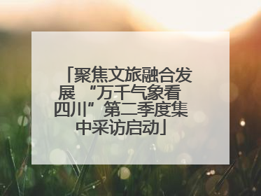 聚焦文旅融合发展 “万千气象看四川”第二季度集中采访启动