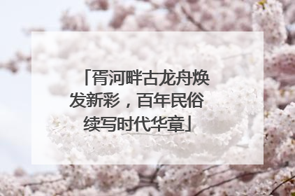 胥河畔古龙舟焕发新彩，百年民俗续写时代华章