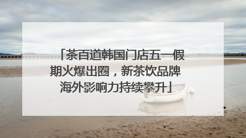 茶百道韩国门店五一假期火爆出圈，新茶饮品牌海外影响力持续攀升