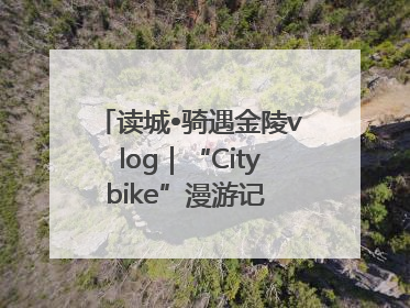 读城•骑遇金陵vlog｜“Citybike”漫游记 邂逅古都新韵