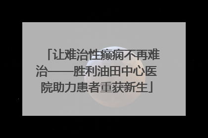 让难治性癫痫不再难治——胜利油田中心医院助力患者重获新生