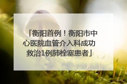 衡阳首例！衡阳市中心医院血管介入科成功救治1例肺栓塞患者
