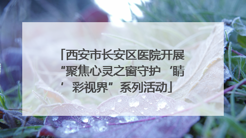 西安市长安区医院开展“聚焦心灵之窗守护‘睛’彩视界”系列活动