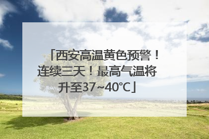 西安高温黄色预警！连续三天！最高气温将升至37~40℃