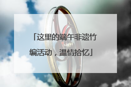 这里的端午非遗竹编活动，温情拾忆