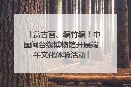 赏古画、编竹编！中国闽台缘博物馆开展端午文化体验活动