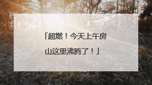 超燃！今天上午房山这里沸腾了！