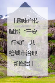 趣味宣传赋能“三安行动” 共绘城市治理新图景