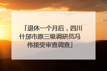退休一个月后，四川什邡市原三级调研员冯伟接受审查调查