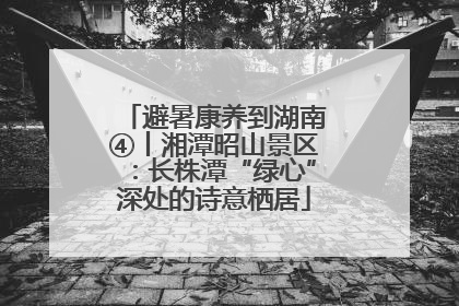 避暑康养到湖南④丨湘潭昭山景区：长株潭“绿心”深处的诗意栖居