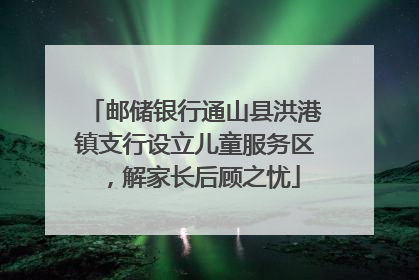 邮储银行通山县洪港镇支行设立儿童服务区，解家长后顾之忧