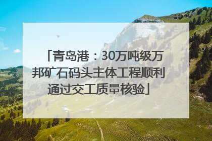 青岛港：30万吨级万邦矿石码头主体工程顺利通过交工质量核验