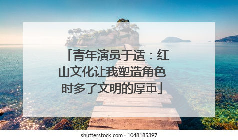 青年演员于适：红山文化让我塑造角色时多了文明的厚重