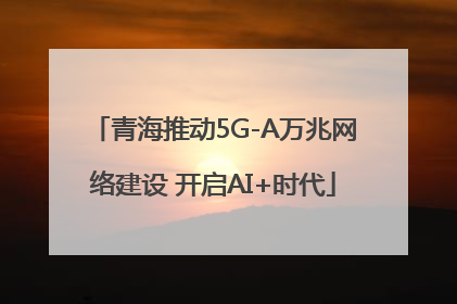 青海推动5G-A万兆网络建设 开启AI+时代