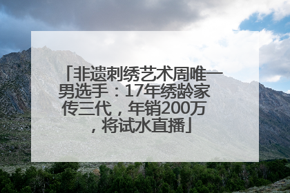 非遗刺绣艺术周唯一男选手：17年绣龄家传三代，年销200万，将试水直播