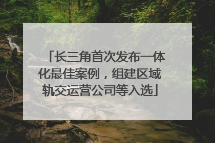 长三角首次发布一体化最佳案例，组建区域轨交运营公司等入选