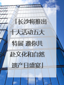 长沙将推出十大活动五大特展 邀你共赴文化和自然遗产日盛宴