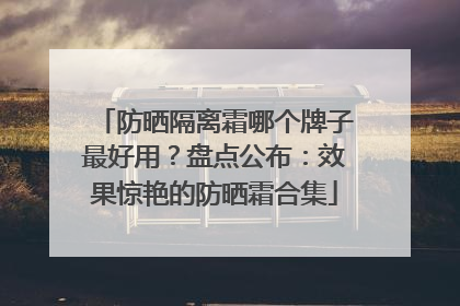 防晒隔离霜哪个牌子最好用？盘点公布：效果惊艳的防晒霜合集