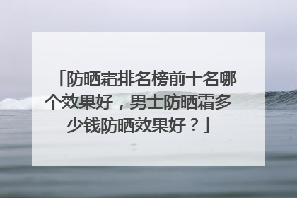 防晒霜排名榜前十名哪个效果好，男士防晒霜多少钱防晒效果好？