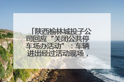 陕西榆林城投子公司回应“关闭公共停车场办活动”：车辆进出经过活动现场，为安全临时关闭
