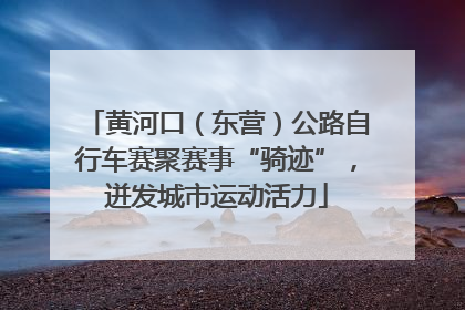 黄河口（东营）公路自行车赛聚赛事“骑迹”，迸发城市运动活力