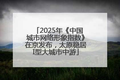 2025年《中国城市网络形象指数》在京发布，太原稳居I型大城市中游