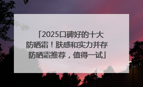 2025口碑好的十大防晒霜！肤感和实力并存防晒霜推荐，值得一试