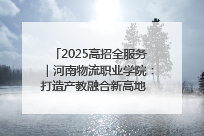 2025高招全服务｜河南物流职业学院：打造产教融合新高地 推动高质量快速发展