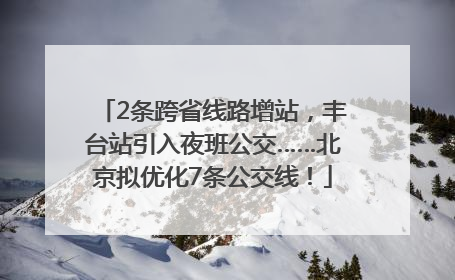 2条跨省线路增站，丰台站引入夜班公交……北京拟优化7条公交线！