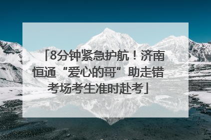 8分钟紧急护航！济南恒通“爱心的哥”助走错考场考生准时赴考