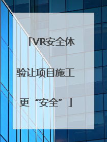 VR安全体验让项目施工更“安全”